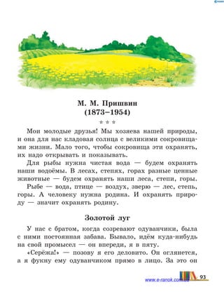 М. М. Пришвин
(1873–1954)
* * *
Мои молодые друзья! Мы хозяева нашей природы,
и она для нас кладовая солнца с великими сокровища-
ми жизни. Мало того, чтобы сокровища эти охранять,
их надо открывать и показывать.
Для рыбы нужна чистая вода — будем охранять
наши водоёмы. В лесах, степях, горах разные ценные
животные — будем охранять наши леса, степи, горы.
Рыбе — вода, птице — воздух, зверю — лес, степь,
горы. А человеку нужна родина. И охранять приро-
ду  — значит охранять родину.
Золотой луг
У нас с братом, когда созревают одуванчики, была
с ними постоянная забава. Бывало, идём куда-нибудь
на свой промысел — он впереди, я в пяту.
«Серёжа!» — позову я его деловито. Он оглянется,
а я фукну ему одуванчиком прямо в лицо. За это он
93www.e-ranok.com.ua
 
