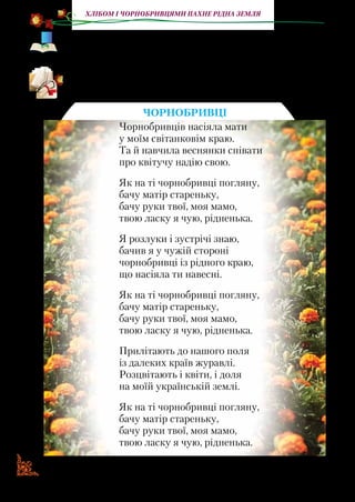 10
Хлібом і чорнобривцями пахне рідна земля
«Яка українська пісня? Невже така пісня може когось не хвилю-
вати?.. Як написано просто й разом з тим геніально! А які мело-
дії! Xто ще у світі може так творити?..» (Микола Вінграновський).
Прочитайте вірш українського поета Миколи Сингаївсько-
го. Які почуття передані в ньому?
ЧОРНОБРИВЦІ
Чорнобривцiв насiяла мати
у моїм свiтанковiм краю.
Та й навчила веснянки спiвати
про квiтучу надiю свою.
Як на тi чорнобривцi погляну,
бачу матiр стареньку,
бачу руки твої, моя мамо,
твою ласку я чую, рiдненька.
Я розлуки i зустрiчi знаю,
бачив я у чужiй сторонi
чорнобривцi iз рiдного краю,
що насiяла ти навеснi.
Як на тi чорнобривцi погляну,
бачу матiр стареньку,
бачу руки твої, моя мамо,
твою ласку я чую, рiдненька.
Прилiтають до нашого поля
iз далеких країв журавлi.
Розцвiтають i квiти, i доля
на моїй українськiй землi.
Як на тi чорнобривцi погляну,
бачу матiр стареньку,
бачу руки твої, моя мамо,
твою ласку я чую, рiдненька.
 
