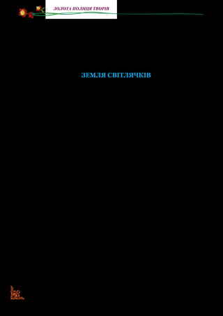 100
золота полиця творів
Його найвідоміші твори для дітей: повість-казка «Земля
світлячків», повість «Звук павутинки» та збірка оповідань
«Як народжується стежка».
Серед його творів важливе місце посідає повість-казка
«Земля світлячків». Вона ознайомлює читачів із життям лі­
сових чоловічків, які перемогли страшних печерних ворогів.
ЗЕМЛЯ СВІТЛЯЧКІВ
(Фрагмент)
Розділ тринадцятий
Сліди розбою над озером. Друга нарада у Варсави.
Мудре й повчальне слово професора.
Сиз:«Треба готувати кручу»
Велась тяжка рада: як боронити себе від навали печерних?
З новоприбулих першим вихопився знову-таки Хвороща.
Він став коло висячого містка — у тій же папуаській пов’язці,
з великою перчиною за вухом. (Під пахвою він ховав для чо­
гось опецькувату диню). Підняв руку, звертаючись до острова,
себто до професора Варсави, котрий слухав усіх уважно, кута­
ючись у білу мантію й замислено розглядаючи свої босі ноги.
— Шановна громадо! — вигукнув Хвороща. — Що я про­
поную при сій недобрій оказії? Коли нападає на вас ворог,
не дратуйте, не зліть його, краще пригостіть від щирого сер­
ця. Бо ворог стане ще більшим вашим ворогом, якщо ви за­
чепите його, і ворог стане вашим меншим ворогом, якщо ви
візьмете найсолодшу диню і ось так, як сьогодні я, просто в
рота вражому гостеві…
Хвороща, мабуть, різкувато повернувся, бо диня випорс­
нула з-під його руки й з мокрим пришльопом упала додолу,
розбилася на купу жовтої кваші.
— Ото й вся твоя рада! Луснула! — буркнув сердито Вер­
тутій.
— Нє, синочки мої, нє! — піднявся за Хворощу дід Лапо­
ня. Він, мабуть, геть не чув, про що тут ведеться мова; він
 