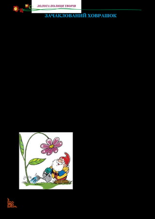 118
золота полиця творів
ЗАЧАКЛОВАНИЙ ХОВРАШОК
Комічна казка-мюзикл на дві дії
(Скорочено)
Дійові особи:
Пан ДЗИҐУС, можна просто ДЗИҐА, — гномик.
ВЕРТЛИК, він же просто ВЕРТЛИК, — також гномик.
ХОВРАШОК — звір, зачаклований, майже без слів, але
багато жестів.
МУМІТРОЛЬ — злий чаклун, майже відсутній.
ПЕРША ДІЯ
На сцені лісова галявина з квітами. На сцену виходить гномик,
він розглядає квіти, піднімає зів’ялі, наспівує веселої пісеньки під
ніс і поливаючи квіти.
Пісенька Вертлика.
Я славетний і відомий,
Гном завзятий я і впертий.
Я у лісі як удома,
А зовуся просто Вертлик.
Приспів:
Просто Вертлик, просто-просто.
Невеличкого я зросту,
Та веселу маю вдачу,
Не терплю, коли хтось плаче.
Буду веселити всіх,
Бо від сліз лікує сміх.
Я вродливий, дуже добрий,
А іще найрозумніший.
Гномиків таких хоробрих
Не зустрінете ви більше.
Приспів.
 