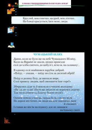 12
Хлібом і чорнобривцями пахне рідна земля
•	 Розкажіть, яким подіям присвячується випікання короваю.
•	 Прочитайте виразно вірш.
•	 Відгадайте загадку.
Круглий, мов сонечко, щедрий, мов літечко.
На блюді красується, їжте мене, люди.
•	 Який малюнок ви намалювали б за змістом вірша? Намалюй-
те в робочому зошиті.
•	 Яким ви уявляєте святковий коровай? Розкажіть.
•	 Складіть сценарій свята короваю й запропонуйте провести
його вдома.
Чумацький Шлях — величезне скупчення зірок, яке ми ба-
чимо неозброє­ним оком. Чумак — в Україні в XV–XIX ст. ві-
зник, який перевозив на волах хліб, сіль і рибу.
ЧУМАЦЬКИЙ ШЛЯХ
Давно, коли не було ще на небі Чумацького Шляху,
Коли на Вкраїні не знали, звідки привезли
солі до хліба святого, до цибулі і, ясно ж, на саламаху*
,
В одному селі знайшовся парубок добрий.
«Поїду, — сказав, — поїду по сіль за десятий обрій!
Поїду в долину білу, де висохло море,
Солі привезу людям, щоб зменшити їхнє горе!»
Збирались діди та й мовляли хлопцеві молодому:
«Не їдь же туди! Ніхто ще звідтіля не вернувся додому.
Там ти осліпнеш од блиску білого поля!»
Одначе поїхав хлопець, тверда була в нього воля.
По дорозі він бачив, як люди косили пшеничні лани
й сіножаті,
І ставав же він їм на підмогу, але не лишався
на їхньому святі.
* Саламаха — страва, приготовлена з товченого часнику із сіллю та хлібом,
а також квасолі.
 