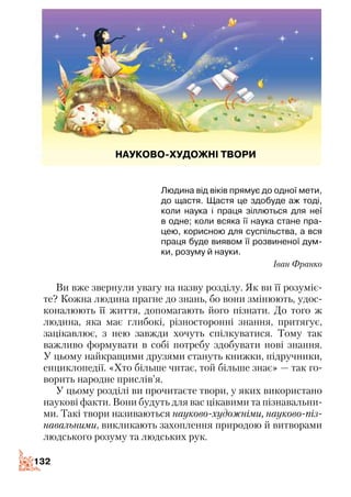 132132
Людина від віків прямує до одної мети,
до щастя. Щастя це здобуде аж тоді,
коли наука і праця зіллються для неї
в одне; коли всяка її наука стане пра-
цею, корисною для суспільства, а вся
праця буде виявом її розвиненої дум-
ки, розуму й науки.
Іван Франко
Ви вже звернули увагу на назву розділу. Як ви її розуміє­
те? Кожна людина прагне до знань, бо вони змінюють, удос­
коналюють її життя, допомагають його пізнати. До того ж
людина, яка має глибокі, різносторонні знання, притягує,
зацікавлює, з нею завжди хочуть спілкуватися. Тому так
важливо формувати в собі потребу здобувати нові знання.
У цьому найкращими друзями стануть книжки, підручники,
енциклопедії. «Хто більше читає, той більше знає» — так го­
ворить народне прислів’я.
У цьому розділі ви прочитаєте твори, у яких використано
наукові факти. Вони будуть для вас цікавими та пізнавальни­
ми. Такі твори називаються науково-художніми, науково-піз­
навальними, викликають захоплення природою й витворами
людського розуму та людських рук.
НАУКОВО-ХУДОЖНІ ТВОРИ
 