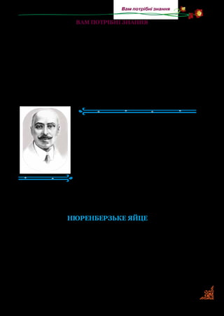 133
Вам потрібні знання
вАМ ПОТРІБНІ ЗНАННЯ
Науково-пізнавальні твори — це не вигадана розповідь,
а написана на основі якогось явища чи життєвих картин.
Письменник, який пише такі твори, сам добре вивчає й знає
те, про що буде розповідати малим читачам. Він подає тільки
достовірну інформацію, зрозуміло й цікаво для дітей. Інфор­
мацію, яка вас зацікавить, ви зможете пошукати в дитячих
енциклопедіях і словниках.
Михайло Коцюбинський
(1864–1913)
Михайло Коцюбинський народився на
Він­ниччині. Був людиною високої культу­
ри, душевної краси й благородства. Понад
усе любив квіти та сонце. А ще надзвичай­
но любив дітей. Написав для них багато ці­
кавих і зворушливих творів.
Письменник знав дев’ять європей­
ських мов, відому на той час літературу.
Знався на музичному й театральному
мистецтві. У його домашній бібліотеці були словники, книж­
ки, журнали й газети. Усі надбані ним знання втілювалися в
літературній творчості.
НЮРЕНБЕРЗЬКЕ ЯЙЦЕ
(Скорочено)
Мабуть, усі ви, діточки, бачили годинник; можете дізна­
тись, глянувши на нього чи то вдень, чи вночі, котра година,
можете почислити кожну хвилинку. А було колись так, що
люди не знали, як рахувати час. Розрізняли лише весну, літо,
осінь і зиму, а добу ділили на день та ніч. У літній ясний день,
коли сонечко весело сяє на небі, — пізнавали люди, яка пора;
але вночі або в глуху осінь не вміли дати собі ради. Не раз і
 