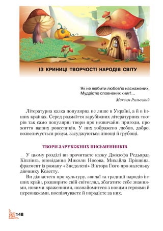 148148
Як не любити любов’ю наснажених,
Мудрістю сповнених книг!...
Максим Рильський
Літературна казка популярна не лише в Україні, а й в ін­
ших країнах. Серед розмаїття зарубіжних літературних тво­
рів так само популярні твори про незвичайні пригоди, про
життя ваших ровесників. У них зображено любов, добро,
возвеличується розум, засуджуються лінощі й грубощі.
твори зарубіжних письменників
У цьому розділі ви прочитаєте казку Джозефа Редьярда
Кіплінга, оповідання Миколи Носова, Михайла Прішвіна,
фрагмент із роману «Знедолені» Віктора Гюго про маленьку
дівчинку Козетту.
Ви дізнаєтеся про культуру, звичаї та традиції народів ін­
ших країн, розширите свій світогляд, збагатите себе знання­
ми, новими враженнями, познайомитеся з новими героями й
персонажами, поспівчуваєте й порадієте за них.
ІЗ КРИНИЦІ ТВОРЧОСТІ НАРОДІВ СВІТУ
 