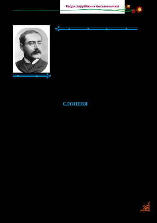 149
Твори зарубіжних письменників
Джозеф Редьярд КІПЛІНГ
(1865–1936)
Англійський письменник Джозеф
Редьярд Кіплінг народився в Індії, де
його батько, скульптор і декоратор, ви­
кладав у художній школі, а згодом став
директором школи й керівником музею
індійського мистецтва. А ще батько захо­
плювавсялітературоюйсамписамтвори.
Любов ло художнього слова він передав
і синові. У шість років Редьярда разом із
сестрою відправили до Англії на виховання та навчання.
Працював журналістом, редактором газет і писав для ді­
тей казки й оповідання.
СЛОНЕНЯ
У далекі й давноминулі часи, моє серденько, Слон зовсім
не мав хобота. У нього був лише пухкенький і чорненький
ніс, завбільшки з добрий черевик. Слон міг ним погойдувати
сюди-туди, але не міг нічого підняти чи взяти.
Та ось народився ще один Слон. І це вже був не такий собі
Слон, а маленький Слоник великого Слона чи просто Слоне­
ня. Воно було страшенно цікаве, ба навіть невситимо цікаве,
і знай докучало всім своїми запитаннями. А жило це Слоне­
ня в Африці, і цілу Африку воно заповнило своєю невсити­
мою цікавістю.
Питало Слоненя свою довгоногу тітку Страусиху, чому
в неї пір’я росте саме на хвості, і довгонога тітка Страусиха
била його за це своїми твердими-твердими кігтями. Питало
Слоненя свого довготелесого дядька Жирафа, чому в нього
шкіра вся в плямах, і довготелесий дядько Жираф брикав
його своїм твердим і міцним копитом. І все ж Слоненя було
сповнене своєї невситимої цікавості! Питало воно свою гладку
 