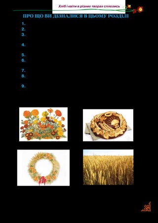 15
Хліб і квіти в різних творах сплелись
ПРО ЩО ВИ ДІЗНАЛИСЯ В ЦЬОМУ РОЗДІЛІ
	1.	 Поясніть назву розділу.
	2.	 Назвіть автора пісні «Чорнобривці».
	3.	 Які це нитки — чорнобриві? Хто їх так назвав? У якому творі
ви читали про вишивку такими нитками? Назвіть.
	 4.	 У яких творах описані пшеничні лани рідної землі, пшени-
ця? Яка основна думка цих творів?
	 5.	 Від чого росте хліб? В якому оповіданні про це сказано?
	 6.	 Розкажіть, що ви дізналися про хліб. З яких творів? Прочи-
тайте їх.
	 7.	 З якого твору ви дізналися про хліб-сіль?
	 8.	 Які вірші, уміщені в розділі, ви можете прочитати з пам’яті?
Прочитайте їх.
	9.	 Розгляньте малюнки. Визначте, до яких творів вони підхо-
дять. Прочитайте уривки, де автори змалювали, як пахне
хлібом і чорнобривцями рідна земля.
 