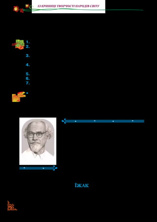 156
із криниці творчості народів світу
з них не бив Слоненяти, і відтоді, моє серденько, усі слони,
яких тобі доведеться бачити, і всі ті, яких тобі не доведеться
бачити, мають точнісінько такі самі довгі хоботи, який при­
дбало собі невситимо цікаве Слоненя.
1.	Прочитайте казку.
2.	Назвіть головного персонажа. Розкажіть, за що Слоненяті від
усіх перепадало.
3.	Чому близькі карали Слоненя? Хіба допитливість — це пога-
на риса? Висловте свої міркування.
4.	Як Слоненя шукало Крокодила? Навіщо він йому був потріб-
ний?
5.	Чим закінчилося знайомство Слоненяти з Крокодилом?
6.	Прочитайте, коли Слоненя відчуло переваги довгого носа.
7.	Прочитайте кінцівку казки.
•	 Прочитайте розмову Слоненяти з Пітоном в особах. Яким
було ставлення Пітона до Слоненяти?
Михайло Пришвін
(1873–1954)
Михайло Пришвін народився в Росії.
Любов до природи спонукала його манд­
рувати країною та за її межами. Усе, що
він помічав серед природи, щодня запи­
сував у зошиті чи блокноті.
Письменник розкриває нам чарівний
світ природи. Разом із ним ми можемо
побачити прозорі лісові озера, поми­
луватися луками із жовтих кульбабок,
удихнути пахощі березового листя.
ЇЖАК
Раз я йшов берегом нашого струмка та під кущем помітив
їжака; він теж побачив мене, згорнувся й затукав: тук-тук-
 