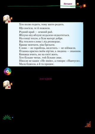 17
Загадки
Приказка — це частина прислів’я. Вона лише констатує
факт: «Гнатися за двома зайцями».
Прочитайте подані прислів’я та приказки. Як ви їх розумієте?
Хто полю годить, тому жито родить.
Що посієш, те й пожнеш.
Рідний край — земний рай.
Яблуко від яблуні недалеко відкотиться.
На сонці тепло, а біля матері добре.
Від теплого слова і лід розмерзає.
Краще мовчати, ніж брехати.
Слово — не горобець, вилетить — не піймаєш.
Пташка красна своїм пір’ям, а людина — знанням.
Книжка вчить, як на світі жить.
Хто більше читає, той більше знає.
Ніколи не кажи: «Не вмію», а говори: «Навчуся».
Мала бджола, а й та працює.
Знайдіть й вивчіть чотири прислів’я чи приказки про дружбу
й добро. Запишіть їх у робочі зошити.
Загадки
Пригадайте, що таке загадка.
Загадка  — це невеликий твір, що має прихований
зміст. Бувають загадки віршовані, або як одне речення:
«Сидить у куточку і тче на сорочку», «Куций Степан по
хаті скакав».
Про все, що нас оточує, народ склав загадки: про явища
природи, людину, рослинний і тваринний світ, предмети по­
буту, знаряддя праці…. Так вони й згруповані в збірках, щоб
їх легше було відшукати й відгадати.
•	 Прочитайте та відгадайте загадки. Визначте, про що вони.
Які з них вам найбільше сподобалися?
 