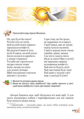 173
Прочитайте вірш Ірини Жиленко.
Ох, яке було би свято!
Хто би того не хотів,
щоб на всій землі гармати
заряджали конфетті.
Як раділи б мами й тата,
коли б скрізь, на всій землі,
йшли солдати в акробати,
у шевці і скрипалі.
Та якби ще стратостати*
щедро сипали згори
всякі ласощі на свята
для земної дітвори.
Щоб гвоздиками стріляли
міномет і кулемет.
І при тому ще би грали,
як шарманка чи кларнет.
І щоб танки, вже не грізні,
скрізь катали малюків.
І щоб в жерлах вили гнізда
горобці, граки, шпаки.
І на честь такого свята
(буде ж свято! Вже в путі!)
ми зарядимо гармату
кольоровим конфетті.
Хай веселі будуть діти!
Хай щасливим буде люд!
Хай живе у всьому світі
мир і злагода! Салют!
1.	Визначте основну думку вірша.
2.	Яким ви бачите своє майбутнє? Що треба змінити у світі,
щоб ваше майбутнє стало щасливим і мирним?
Автори бажають вам, щоб збувалися всі ваші мрії. А для
цього насамперед хлібом і чорнобривцями для вас завжди
буде пахнути рідна земля.
ПОГЛЯД У МАЙБУТНЄ
* Стратостат — літальний апарат, що являє собою повітряну кулю,
напов­нену газом, легшим від повітря.
 