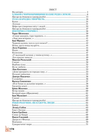 174
Зміст
Від авторів................................................................................................................................... 4
Хлібом і чорнобривцями пахне рідна земля.................................. 6
Про що ви дізналися в цьому розділі...................................................................................15
Усна народна творчість..............................................................16
Казки...........................................................................................................................................24
Легенди.......................................................................................................................................31
Міфи про створення світу і людей....................................................................................33
Про що ви дізналися в цьому розділі...................................................................................37
Поетична сторінка........................................................................38
Тарас Шевченко.....................................................................................................................39
«Сонце заходить, гори чорніють...»...................................................................................40
«Зоре моя вечірняя...»...........................................................................................................41
Іван Франко.............................................................................................................................42
Червона калино, чого в лузі гнешся?...............................................................................42
Немає друга понад мудрість................................................................................................44
Леся Українка.........................................................................................................................44
Надія............................................................................................................................................46
Колискова..................................................................................................................................47
«У маленькій хатинці, у тихім куточку...»......................................................................48
Літо краснеє минуло..............................................................................................................49
Максим Рильський................................................................................................................50
Синові.........................................................................................................................................50
Вербова гілка............................................................................................................................52
Як не любити............................................................................................................................52
Ліна Костенко..........................................................................................................................53
«Дощі програють по городах гаму...»...............................................................................53
Польові дзвіночки...................................................................................................................55
Дмитро Павличко...................................................................................................................56
Соловейко..................................................................................................................................56
Василь Симоненко.................................................................................................................57
«Я не бував за дальніми морями...»..................................................................................58
Грудочка землі..........................................................................................................................58
Ірина Жиленко........................................................................................................................60
Вечір гномів..............................................................................................................................60
Вечірній вірш (Фрагмент)..................................................................................................61
Іван Малкович.........................................................................................................................62
Синові.........................................................................................................................................62
Про що ви дізналися в цьому розділі...................................................................................63
Роби розумно, як кажуть люди...............................................64
Байки...........................................................................................................................................64
Леонід Глібов...........................................................................................................................65
Ґава і Лисиця............................................................................................................................66
Євген Гребінка.........................................................................................................................67
Сонце да Хмари ......................................................................................................................68
Павло Глазовий.......................................................................................................................69
Джерело і Фонтан...................................................................................................................69
Повчання....................................................................................................................................70
Гумористичні твори...............................................................................................................71
 
