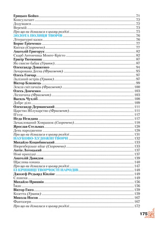 175
Грицько Бойко.........................................................................................................................71
Консультант..............................................................................................................................72
Додумався..................................................................................................................................72
Веремій.......................................................................................................................................73
Про що ви дізналися в цьому розділі...................................................................................75
Золота полиця творів...........................................................................................76
Літературні казки....................................................................................................................76
Борис Грінченко.....................................................................................................................77
Квітки (Скорочено).................................................................................................................77
Анатолій Григорук.................................................................................................................82
Скарб Антончика Монте­-Крісто.......................................................................................82
Григір Тютюнник....................................................................................................................87
Як свисне бабак (Уривок).....................................................................................................87
Олександр Довженко...........................................................................................................94
Зачарована Десна (Фрагмент)..........................................................................................95
Олесь Гончар............................................................................................................................97
Залізний острів (Уривок)......................................................................................................97
Віктор Близнець.....................................................................................................................99
Земля світлячків (Фрагмент)..........................................................................................100
Олесь Донченко....................................................................................................................103
Лісничиха (Фрагмент).......................................................................................................103
Василь Чухліб........................................................................................................................108
Добре діло................................................................................................................................109
Олександр Дерманський...................................................................................................111
Царство Яблукарство (Фрагмент).................................................................................111
П’єси..........................................................................................................................................117
Неда Неждана.......................................................................................................................117
Зачаклований Ховрашок (Скорочено)...........................................................................118
Ярослав Стельмах................................................................................................................128
День народження..................................................................................................................128
Про що ви дізналися в цьому розділі.................................................................................131
Науково-художні твори..................................................................................132
Михайло Коцюбинський...................................................................................................133
Нюренберзьке яйце (Скорочено).....................................................................................133
Антін Лотоцький...................................................................................................................137
Нові прихідці..........................................................................................................................137
Анатолій Давидов.................................................................................................................139
Щаслива ознака.....................................................................................................................140
Про що ви дізналися в цьому розділі.................................................................................147
Із криниці творчості народів......................................................................148
Джозеф Редьярд Кіплінг..................................................................................................149
Слоненя....................................................................................................................................149
Михайло Пришвін................................................................................................................156
Їжак............................................................................................................................................156
Віктор Гюго.............................................................................................................................159
Козетта (Уривок)...................................................................................................................159
Микола Носов.......................................................................................................................167
Фантазери................................................................................................................................167
Про що ви дізналися в цьому розділі.................................................................................172
 