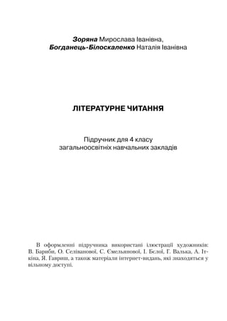 Зоряна Мирослава Іванівна,
Богданець-Білоскаленко Наталія Іванівна
ЛІТЕРАТУРНЕ ЧИТАННЯ
Підручник для 4 класу
загальноосвітніх навчальних закладів
В оформленні підручника використані ілюстрації художників:
В. Бариби, О. Селіванової, С. Ємельянової, І. Бєлої, Г. Валька, А. Іт­
кіна, Я. Гавриш, а також матеріали інтернет-видань, які знаходяться у
вільному доступі.
 