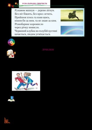 1818
Усна народна творчість
Рукавом махнув — дерево зігнув.
Без ніг біжить, без крил летить.
Прийшов хтось та взяв щось,
пішов би за ним, та не знаю за ким.
Різнобарвне коромисло
через річку повисло.
Червоний клубок по голубій хустині
качається, людям усміхається.
Вивчіть кілька загадок напам’ять. Наприклад, ті, відгадки
яких зображені на малюнках.
Лічилки
Які ви знаєте лічилки? Коли ви їх використовуєте?
Бігли коні під мостами
З золотими копитами.
Треба стати погадати,
Що тим коням їсти дати.
Я жмурюсь, заплющив очі.
Всі ховайтесь, хто де хоче!
Вмить розбіглась дітвора.
Йти шукать мені пора.
Більш не буду я чекать:
Один, два, три — іду шукать!
Лічилки, жмурилки є як народні, так і авторські. Прочитайте
жмурилку української поетеси Лідії Повх.
Раз і два — кропива.
Три й чотири — по квартирі.
П’ять і шість — їде гість.
Сім і вісім — чорним лісом.
Дев’ять, десять… Більше ста —
він везе тобі листа.
Там — державна таємниця,
і тобі тепер жмуриться.
 