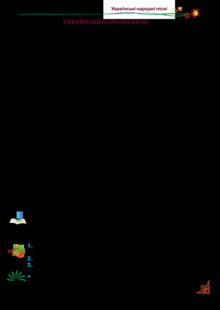 19
Українські народні пісні
Українські народні пісні
Багатьма скарбами обдарована Україна. Її прославили на
весь світ золоті лани пшениці, родючі чорноземи, надзвичай­
но працьовиті люди й невимовно красиві народні пісні.
Народна пісня — невеликий усний віршований твір, при­
значений для співу.
Рідна пісня — це душа українського народу, його життя
та історія. Задушевна, милозвучна, проста, вона полонить
серця слухачів не тільки на нашій Батьківщині, а й далеко за
її межами.
Скільки пісень складено українцями? Достеменно на це
запитання не відповість ніхто. Записано майже 300  тисяч.
А скільки їх залишилося невідомими для збирачів і фольк­
лористів! На думку дослідників, загальна кількість україн­
ських народних пісень — від мільйона до двох.
Народні пісні виникали як результат колективної творчос­
ті. Складені обдарованими людьми, поширюючись, пісні до­
повнювалися, змінювалися й удосконалювалися численними
виконавцями. Вони ставали змістовнішими, поетичнішими,
мелодійнішими. Ім’я ж першого автора забувалося. У різних
місцевостях одну й ту ж пісню переробляли, а тому виникали
її варіанти. Майже кожна пісня має кілька варіантів. Отже, на­
родні пісні складалися колективно: їх автор — народ.
За своїм змістом народні пісні дуже різноманітні. Ми
ознайомимося лише з колядками та щедрівками, колискови­
ми піснями й веснянками.
Навесні хороводи водили в гаях, на лісових галявинах... Вес-
нянки називають ще гаївками. На одній території України по-
ширена назва веснянки, а на іншій — гаївки. Ще їх назива-
ють: гагілками, маївками, ягілками, рогульками.
1.	Який твір називається народною піснею? Назвіть відомі вам
народні пісні.
2.	Розкажіть, як створювалися народні пісні.
3.	Чи співають у вашій родині народні пісні?
•	 Вивчіть напам’ять українську народну пісню (на вибір).
 