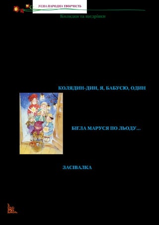 20
Усна народна творчість
Колядки та щедрівки
Колядкитащедрівкиєважливоючастиноюріздвяногообря­
ду та зустрічі Нового року. Колядки виконуються напередодні
Різдва й на Різдво, а щедрівки — на Новий рік. Вони призначе­
ні господарю й господині, усій родині, хлопцям, дівчатам, удо­
вам, бабусям. У них діти висловлюють побажання здоров’я та
статків господарям, величають їх: «Ясен місяць — пан господар,
Красне сонце — господиня, дрібні зірки — його дітки».
Багато колядок і щедрівок мають жартівливий характер:
малі колядники й щедрувальники просять обдарувати їх що­
найкращими, на їхній погляд, дарами: «... Дайте вареник, гру­
дочку кашки, кільце ковбаски».
колядин-дин, я, бабусю, один
Колядин-дин я, бабусю, один.
Винесіть мені пиріжечок
Та положіть у мішечок,
З руками, з ногами,
Щоб бігав за нами.
бігла маруся по льоду...
Бігла Маруся по льоду,
Загубила коляду.
Ти, Оленко, не гуляй
Та коляду пошукай.
Будьте здорові, з Різдвом!
Засівалка
Щедрий рано, хато-світлице,
сійся, родися, житечко-пшениця!
Сіємо від вашого порога,
Щоб щоднини всім була радісна дорога.
Сіємо від вашого віконця,
щоб світило завжди ясне сонце,
 