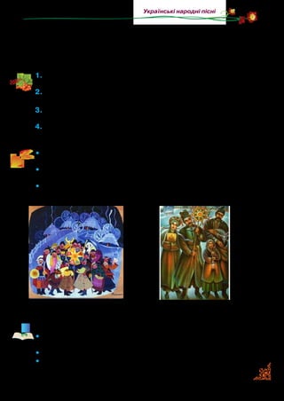 21
Українські народні пісні
Сіємо по всій оселі,
щоб щасливі були й веселі...
Сієм, сієм, посіваєм,
з Новим роком всіх вітаєм!
1.	Коли виконують колядки, а коли — щедрівки? Чи співають їх у
вашій родині?
2.	Як у колядках і щедрівках звеличують людину, які побажання
висловлюють господарю та його родині?
3.	Прочитайте та визначте, кому кожна з колядок чи щедрівок
адресована. Обґрунтуйте відповідь посиланням на текст.
4.	Прослухайте музичні твори Кирила  Стеценка «Колядки» та
Миколи Леон­товича «Щедрик».
•	 Розгляньте репродукції картин українських художників Ми-
хайла Біласа та Івана Грищука.
•	 Кого зображено на них? Як ви думаєте, звідки ці колядники?
Чому ви так вирішили?
•	 Які персонажі беруть участь у цьому дійстві? Чи доводилося
вам колядувати? Яка мета колядування?
Прочитайте народні прикмети.
•	 Якщо ніч проти Нового року тиха й ясна, буде багатий рік не
тільки для людей, а й для худоби.
•	 Сніг випаде в цей день — щасливий рік буде.
•	 Який перший день у Новому році, таким буде й рік.
М. Білас. Вертеп. 1980 р. І. Грищук. Вертеп. 1993 р.
 