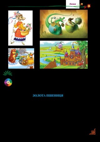 25
Казки
Розгляньте малюнки. Назвіть, з яких казок ці герої.
Прочитайте казку. Скільки разів у тексті про казки трапля-
ються слова золота, золоті? Пригадайте вислови, де слово
золотий уживається в переносному значені, наприклад зо-
лотий хліб.
ЗОЛОТА ПШЕНИЦЯ
Жили собі чоловік і жінка. Мали вони стільки дітей, що й
забували, котрого як звати. Чоловік дрова рубав у лісі й тим
заробляв на хліб.
Одного разу він ішов ранком на роботу й почув крик. З бо­
лота хтось кричав і просив допомоги. Бідний чоловік мав
доб­ре серце й пішов на поміч. Дивиться — у болоті застряла
золота карета, а на ній сидить золотоволоса дівчинка. Вона
попросила витягти карету. Чоловік поміг. Дівчинка подяку­
вала йому й сказала:
 