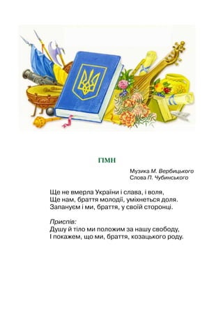 Гімн
Музика М. Вербицького
Слова П. Чубинського
Ще не вмерла України і слава, і воля,
Ще нам, браття молодії, уміхнеться доля.
Запануєм і ми, браття, у своїй сторонці.
Приспів:
Душу й тіло ми положим за нашу свободу,
І покажем, що ми, браття, козацького роду.
 