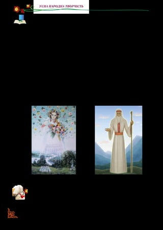 34
Усна народна творчість
Сварог — бог неба, світла та ковальства. Наші предки вва-
жали, що на людей він дивиться з неба через віконечка, а
вночі віконечка світяться — це зорі.
Даждбог — бог сонця. Давні люди себе називали «даждбо-
жичами» — онуками бога сонця.
Білобог — головний бог добра. Один із найдавніших і най-
головніших персонажів давньоукраїнської міфології. За
повір’ям, творець Землі, Води, Світла; батько Перуна, захис-
ник людей від зла; господар Вирію та повелитель інших богів.
Народні легенди зображують Білобога в постійній боротьбі з
Чорнобогом (символ протиборства добра і зла). Перетворю-
вався, згідно з повір’ям, у Білого Лебедя.
Вирій — у міфах це острів у Всесвіті, першоземля богів і сві-
ту. Тут росло першодерево світу — прадуб із молодильними
яблуками безсмертя. Сюди ж зліталися птахи на зиму.
Перун — бог дощу, блискавки й грому.
Лада — богиня весни.
Багато слов’янських міфів відомі читачам із книжки україн-
ського письменника Сергія Плачинди «Міфи і легенди дав-
ньої України». Прочитайте окремі з них.
Лада Білобог
 