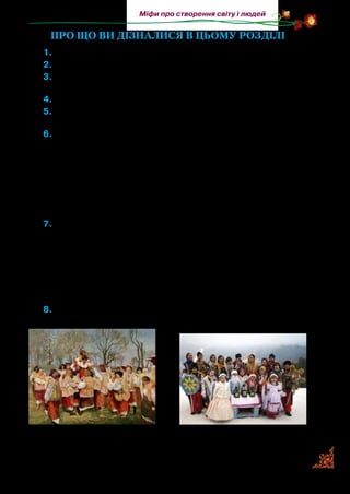 37
Міфи про створення світу і людей
Про що ви дізналися в цьому розділі
1.	Як називається розділ?
2.	Розкажіть прислів’я або приказки, які ви вивчили.
3.	Намалюйте в робочому зошиті ілюстрацію до соціально-
побутової казки (на вибір).
4.	Хто створив світ за давнім уявленням слов’ян?
5.	Як у давньоукраїнському міфі розповідається про вічну бо-
ротьбу між добром і злом, правдою і кривдою?
6.	Установіть відповідність.
Персонаж	 Твір
А	 завзятий хлопець	 1	«Золота пшениця»
Б	 Білобог	 2	«Золоті ключі весни»
В	 золотоволоса дівчинка	 3	«Хто помиє горщик?»
Г	 ледарі 	 4	«Про мудрого хлопчика»
Д	 кмітливий хлопець	 5	«Добро і зло»
7.	Розгляньте схему. Які пісні ви знаєте? Проспівайте з пам’яті.
8.	Розгляньте ілюстрації. Як ви думаєте, до яких вивчених тем
вони підходять?
Народні пісні Дитячі пісні
колискові
заклички
забавлянки
пісні-ігри
обжинковізасівні
І. Труш. Гагілки. 1905 р.
 