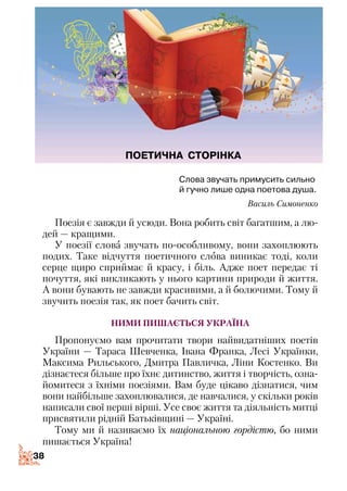 3838
Слова звучать примусить сильно
й гучно лише одна поетова душа.
Василь Симоненко
Поезія є завжди й усюди. Вона робить світ багатшим, а лю­
дей — кращими.
У поезії слова звучать по-особливому, вони захоплюють
подих. Таке відчуття поетичного слова виникає тоді, коли
серце щиро сприймає й красу, і біль. Адже поет передає ті
почуття, які викликають у нього картини природи й життя.
А вони бувають не завжди красивими, а й болючими. Тому й
звучить поезія так, як поет бачить світ.
Ними пишається Україна
Пропонуємо вам прочитати твори найвидатніших поетів
України — Тараса Шевченка, Івана Франка, Лесі Українки,
Максима Рильського, Дмитра Павличка, Ліни Костенко. Ви
дізнаєтеся більше про їхнє дитинство, життя і творчість, озна­
йомитеся з їхніми поезіями. Вам буде цікаво дізнатися, чим
вони найбільше захоплювалися, де навчалися, у скільки років
написали свої перші вірші. Усе своє життя та діяльність митці
присвятили рідній Батьківщині — Україні.
Тому ми й називаємо їх національною гордістю, бо ними
пишається Україна!
ПОЕТИЧНА СТОРІНКА
 