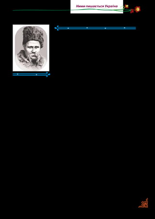 39
Ними пишається Україна
Тарас Шевченко
(1814–1861)
Тарас Григорович Шевченко — ви­
датний український поет. Народився в
сім’ї селянина-кріпака в с. Моринцях на
Черкащині. Згодом родина Шевченків
повертається в с.  Кирилівку, де мину­
ло все дитинство поета, з ним пов’язані
його перші дитячі спога­ди й життєві
враження.
Уже з дитячих років у Тараса виявля­
ється надзвичайна допитливість розуму, особлива вразливість
натури, проявляється неабиякий хист до малювання. Вугли­
ною чи крейдою він малював на стінах, дверях і дошках.
Пізніше розпочалися життєві негаразди, які переслідува­
ли хлопця. Померла мати, а пізніше — батько. Тарас пішов
у люди, «щоб добру навчили». Він дуже хотів вчитися ма­
лювати. Пан Енгельгард, від’їжджаючи з усією прислугою до
Петербурга, забирає й Тараса. Однак найважливішою поді­
єю в його житті була зустріч із земляком — художником Іва­
ном Сошенком, потім — з письменником Євгеном Гребінкою
та художником Карлом Брюлловим. Друзі викупили Тара­
са з неволі. Настав період його справжнього розквіту. Тарас
Шевченко багато пише, малює й подорожує. Виходить дру­
ком його «Кобзар», який сколихнув серця, розбудив розум
народу, прагнення до волі.
За вільне, свободолюбиве слово царська влада заслала Та­
раса Шевченка на 10 років в казахські степи. Це підірвало
його здоров’я.
«Туга за рідним краєм робить поета ще більше вразливим
на красу України. Усе, чим гарна українська земля: небо,
природа, люди, побут, — являється тепер перед поетом у пов­
ній величі, мов щось найдорожче у світі, найсвятіше, єдине,
утрачене навіки» (Богдан Лепкий).
 