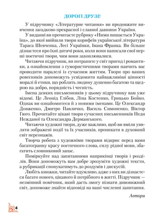 4
Дорогі друзі!
У підручнику «Літературне читання» ви продовжите ви­
вчення загадково прекрасної і славної давнини України.
У виданні ви прочитаєте рубрику «Ними пишається Укра­
їна», до якої ввійшли твори корифеїв української літератури
Тараса Шевченка, Лесі Українки, Івана Франка. Ви більше
дізнаєтеся про їхні дитячі роки, коли вони написали свої пер­
ші поетичні твори, чим вони захоплювалися.
Читаючи підручник, ви потрапите у світ пригод і романти­
ки, а ознайомлення з гумористичними творами навчить вас
проводити паралелі із сучасним життям. Твори про ваших
ровесників допоможуть усвідомити найважливіші цінності
моралі й етики, що роблять людину душевно багатою та щед­
рою на добро, порядність і чесність.
Імена деяких письменників у цьому підручнику вам уже
відомі. Це Леонід Глібов, Ліна Костенко, Грицько Бойко.
Однак ви ознайомитеся й з новими іменами. Це Олександр
Довженко, Дмитро Павличко, Василь Симоненко, Віктор
Гюго. Прочитайте цікаві твори сучасних письменників Неди
Нежданої та Олександра Дерманського.
Читаючи художні твори, дуже важливо, щоб ви вміли уяв­
ляти зображені події та їх учасників, проникати в духовний
світ персонажів.
Творча робота з художніми творами відкриє перед вами
багатогранну красу поетичного слова, силу рідної мови, зба­
гатить словниковий запас.
Поміркуйте над запитаннями наприкінці творів і розді­
лів. Вони допоможуть вам добре зрозуміти художні тексти,
а рубри­кації спонукатимуть до роздумів і дискусій.
Любіть книжки, читайте вдумливо, адже з них ви дізнаєте­
ся багато нового, цікавого й потрібного в житті. Підручник —
незмінний помічник, який дасть змогу пізнати дивовижний
світ, допоможе знайти відповіді на ваші численні запитання.
Автори
 