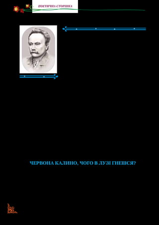 42
поетична сторінка
Іван Франко
(1856—1916)
ІванЯковичФранко—видатнийукра­
їнський поет. Народився на Львівщині в
с. Нагуєвичах в сім’ї коваля. Мати Івася
надзвичайно любила українську пісню.
З її голосу хлопчик запам’ятав багато на­
родних пісень. Івась ріс розумним, допит­
ливим, жвавим і непосидючим. Любив
забігати в батькову кузню й слухати роз­
повіді селян і заробітчан.
Навчався спочатку в сільській школі в Нагуєвичах, а зго­
дом — у гімназії в місті Дрогобичі. Мав від природи здібності
до навчання, був наполегливим і працьовитим. Писати почав
ще в школі. У восьмому класі віршів набралося на цілу збірку.
Унесок Івана Франка до української літератури й куль­
тури величезний. Залишив спадщину не лише українською,
а й німецькою, польською, російською й чеською мовами.
Його твори друкувалися в багатьох європейських газетах,
часописах, енциклопедичних виданнях і різноманітних
збірниках тощо.
Письменник знав безліч народних казок, байок і пісень
про тварин, залюбки розповідав їх своїм дітям. Пізніше всі
казки про тварин він об’єднав під одним заголовком «Коли
ще звірі говорили».
Червона калино, чого в лузі гнешся?
Червона калино, чого в лузі гнешся?
Чого в лузі гнешся?
Чи світла не любиш, до сонця не пнешся?
До сонця не пнешся?
Чи жаль тобі цвіту на радощі світу?
На радощі світу?
 