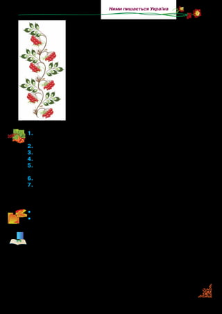 43
Ними пишається Україна
Чи бурі боїшся, чи грому з блакиту?
Чи грому з блакиту?
Не жаль мені цвіту, не страшно і грому,
Не страшно і грому.
І світло люблю я, купаюся в ньому,
Купаюся в ньому.
Та вгору не пнуся, бо сили не маю,
Бо сили не маю.
Червоні ягідки додолу схиляю,
Додолу схиляю.
Я вгору не пнуся, я дубам не пара,
Я дубам не пара:
Та ти мене, дубе, отінив, як хмара.
Отінив, як хмара.
1.	Прочитайте виразно вірш. Чим особлива побудова твору?
До якого жанру належить цей твір? Доведіть свою думку.
2.	Між ким відбувається розмова в пісні?
3.	Про що запитує дуб калину? Прочитайте.
4.	Чому дуб не міг зрозуміти калину?
5.	Що відповідає калина? Чому вона не може вирватися до світ-
ла, до сонця? Прочитайте.
6.	Яким словом автор називає небо? З чим порівнює дуба?
7.	Визначте настрій пісні. У якому темпі треба читати текст піс-
ні? Як пісня, на ваш погляд, виконується, щоб передати за-
думу й смуток калини?
•	 Прочитайте розмову дуба й калини в особах.
•	 Прочитайте діалог із пам’яті.
Музику на слова пісні «Червона калино» написав Богдан-
Юрій Янівський. За народною символікою червона калина
уособлює вродливу дівчину, а дуб — силу. У поезії поет май-
стерно відобразив у прагненні калини до сонця — любов до
життя, переживання людини за свою долю. Поезія відзнача-
ється глибоким ліризмом і високою милозвучністю. Відшу-
кайте пісню в записі й принесіть її на узагальнюючий урок.
 