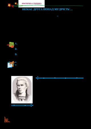 44
поетична сторінка
Немає друга понад мудрість*
…
Немає друга понад мудрість,
Ні ворога над глупоту**
,
Так, як нема любові в світі
Над матірню любов святу.
Не ділиш мудрості з братами,
Її злодії не вкрадуть,
Її не згубиш по дорозі,
Вона є вільна серед пут.
1.	Прочитайте вірш. З ким поет порівнює мудрість, а з ким —
відсутність розуму?
2.	Яка у світі любов найсильніша? Як поет пояснив, чому мате-
ринська любов найсильніша?
3.	Як поет доводить, що мудрість людини непідвладна ніяким
земним силам? Прочитайте ці рядки й поясніть їх.
•	 Прочитайте одну строфу (чотири рядки) вірша з пам’яті.
•	 Прочитайте дві строфи вірша з пам’яті.
Леся Українка
(1871–1913)
Видатна українська письменниця
Лариса Петрівна Косач (літературний
псевдонім Леся Українка) народилася
25 лютого 1871 р. у м. Новограді-Волин­
ському. Узимку Косачі жили в м. Луцьку,
а літом — у с. Колодяжному. Саме на Во­
лині минуло дитинство Лесі. У сім’ї було
шестеро дітей. Мама, відома письмен­
ниця Олена Пчілка, сама навчала дітей
писати, читати, грати на фортепіано. Батьки багато уваги
*	 Мудрість — великий розум, глибокі знання, життєвий досвід.
** 	 Глупота — відсутність розуму, розсудливості; дурість.
 