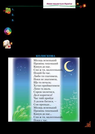 47
Ними пишається Україна
1.	Якими словами Леся Українка починає й закінчує вірш? Який
настрій у них звучить?
2.	Леся розуміє, що вдалині серце лине на рідну Вкраїну. Про-
читайте ці рядки.
3.	Якими словами вона підкреслює, що бажання повернутися в
Україну — це сильніше за життя?
	 Як ви можете пояснити значення слів палкії гадки? Міркуючи,
виходьте із значення слів: гадка — думка; палкий — щирий,
послідовний у переконаннях; потребує зосередження, на-
пруження сил.
Мама подарувала Лесі в дев’ять років блокнот. Мала поетеса
протягом десяти років записувала туди свої вірші. У 22 роки
вона опублікувала їх під назвою «На крилах пісень». Прочи-
тайте кілька віршів із цієї збірочки.
Колискова
Місяць ясненький
Промінь тихенький
Кинув до нас.
Спи ж ти, малесенький,
Пізній бо час.
Любо ти спатимеш,
Поки не знатимеш,
Що то печаль;
Хутко прийматимеш
Лихо та жаль.
Сором хилитися,
Долі коритися!
Час твій прийде
З долею битися, —
Сон пропаде…
Місяць ясненький
Промінь тихенький
Кинув до нас…
Спи ж ти, малесенький,
Поки є час.
 