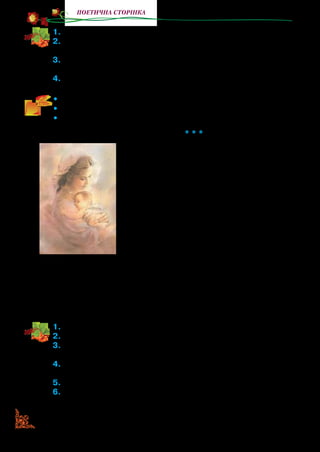 48
поетична сторінка
1.	Знайдіть і зачитайте в тексті колискової пестливі слова?
2.	У яких рядках поетеса говорить, що дитинство — найщасли-
віша пора?
3.	Прочитайте рядки, у яких Леся Українка утверджує, що в жит-
ті людині доводиться боротися.
4.	Визначте, як треба читати колискову: тон, силу голосу, паузи.
•	 Прочитайте твір виразно один одному.
•	 Назвіть у вірші слова, що римуються.
•	 Прочитайте його з пам’яті.
* * *
У маленькій хатинці, у тихім куточку
Мати спить і дитина маленька.
У віконце одчинене линуть з садочку
Урочисті пісні соловейка.
Спить маленький;
		 матусину руку щільненько
Обняли рученята дрібнії;
Перед ним красні мрії
	 снуються легенько,
Невиразні, але чарівнії.
Раптом стихло усе…
	 і з небес залунала
Пісня та чарівна янголина.
Тую пісню дитина
	 крізь сон почувала, —
І всміхалася любо дитина.
1.	Прочитайте вірш. Про кого розповідає поетеса у вірші?
2.	Прочитайте, де спить мама з дитиною.
3.	Чому, на вашу думку, Леся Українка назвала пісні соловейка
урочистими?
4.	Що говорить поетеса про сон дитини? (Рученята дрібнії,
красні мрії). Поясніть значення слів-ознак (епітетів).
5.	Коли для дитини залунала пісня янгола? Яка ця пісня?
6.	Як на личку дитини відображувалася пісня янголина?
 