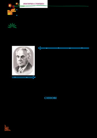 50
поетична сторінка
•	 Намалюйте в робочому зошиті весняне поле, яке описує
пое­теса, заспокоюючи дітей.
•	 Назвіть слова, якими у вірші описана зима, літо й весна. Які
слова ви б додали?
Уявіть, що за змістом вірша ви створюєте кадри кінофільму.
Опишіть кожний кадр: місце, персонажі, їхні дії, розмови,
картини природи… Що ви передасте в кожному кадрі: спо-
кій, невдоволення чи упевненість?
Максим РИЛЬСЬКИЙ
(1895–1964)
Максим Рильський — відомий укра­
їнський поет. Народився в м.  Києві.
Змалку багато читав. Перші вірші напи­
сав у семилітньому віці.
Здібний і добре підготовлений хлоп­
чик вступив одразу до третього класу
київської гімназії. Згодом закінчив уні­
верситет і працював учителем.
Поет багато зробив для розвитку ди­
тячої літератури. На сторінках дитячих журналів часто з’явля­
лися його вірші, вийшли друком книжки для малих читачів:
«День ясний», «Урожай», «Квіти друзям», «Санчата діда
Максима».
СИНОВІ
Ти був іще малий котигорошок,
Така собі одна із людських мошок,
Що виповзли на сонце, бо весна
Тепло лила із келиха без дна,
І щось собі блаженно лепетали, —
І от тебе розумники спитали
(Можливо, й сам слова сказав я ті):
 