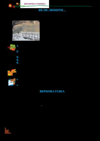 52
поетична сторінка
ЯК НЕ ЛЮБИТИ...
Як не любити зими сніжно-синьої
На Україні моїй,
Саду старого в пухнастому інеї,
Сивих, веселих завій?
Як не любити весни многошумної,
Меду пахучих суцвіть,
Як не любити роботи розумної,
Праці, що дух веселить?
1.	Прочитайте вірш. Якими словами поет висловлює захоплен-
ня українською зимою, весною?
2.	Прочитайте слова, якими М. Рильський описує зиму, зимо-
вий сад, заметілі, весну.
3.	Якими словами митець передав запах квітучої весни?
4.	У яких рядках поет возвеличує працю?
5.	До чого він привертає увагу читачів? Визначте основну думку
вір­ша.
Прочитайте виразно вірш. Передайте голосом свої почуття,
які викликав у вас твір.
•	 Створіть у робочому зошиті малюнок, у якому передайте
красу України взимку та весною.
•	 Прочитайте вірш із пам’яті.
Вербова гілка
Вербова гілка зацвіла
У мене на столі
Як символ сонця і тепла,
Ще схованих в імлі*
.
Як знак зеленої весни,
Котра ще вдалині,
Як знак, що щастя сад рясний
Даровано мені.
Вербова гілка на столі
У мене розцвіла…
Прилинуть, серце, журавлі,
А в них на кожному крилі
Дар сонця і тепла!
* Імла — марево, витвір уяви; схованих в імлі — уявляємо (весняне тепло…).
 