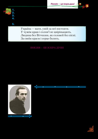 57
Поезія — це іскра душі
1.	Прочитайте вірш.
2.	З чим порівняв поет спів матері?
3.	Де любить співати соловейко?
4.	Коли соловейко сміявся, коли плакав? Як треба прочитати ці
рядки?
5.	Яким рядкам вірша відповідає зміст прислів’їв?
Україна — мати, умій за неї постояти.
У чужім краю і солов’ї не цвірінькають.
Людина без Вітчизни, як соловей без пісні.
За своїм краєм і серце болить.
Поезія — це іскра душі
Краса навколишнього світу та людських взаємин надихає
поетів творити. Усе, що нас оточує, — це поезія! Відпочива­
ємо на морі, у лісі, у горах, милуємося рівнинами — усе це
невимовна краса — поезія! Вона вчить любити, жити, мріяти,
надихає на позитивні думки й справи.
Пропонуємо вам ознайомитеся з творами відомих україн­
ських поетів. Разом із ними ви поринете у світ краси слова.
Василь СИМОНЕНКО
(1935–1963)
Василь Симоненко народився на Пол­
тавщинівселянськійродині.Учивсядуже
добре: закінчив школу із золотою медал­
лю. Складати вірші Василь Симоненко
почав ще в шкільні рокиі.
Після закінчення школи вступив на фа­
культет журналістики Київського держав­
ного університету імені Т. Г. Шевченка.
Для дітей поет написав казки «Цар
Плаксій та Лоскотон» і «Подорож у країну Навпаки».
 