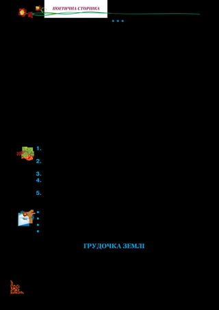58
поетична сторінка
* * *
Я не бував за дальніми морями,
Чужих доріг ніколи не топтав —
В своїм краю під буйними вітрами
Щасливим я і вільним виростав.
Мене ліси здоров’ям напували,
Коли бродив у їхній гущині,
Мені поля задумливо шептали
Свої ніким не співані пісні.
Коли не вмів ще й букваря читати,
Ходив, як кажуть, пішки під столом,
Любить людей мене навчила мати
І рідну землю, що б там не було.
Чужих країв ніколи я не бачив,
Принад не знаю їхніх і окрас,
Та вірю серцем щирим і гарячим:
Нема землі такої, як у нас.
1.	Прочитайте вірш. Передайте голосом ніжні почуття до рідної
землі.
2.	Що розказав Василь Симоненко про своє дитинство? Про-
читайте.
3.	Хто навчив його любити людей і рідну землю?
4.	Якими словами митець сказав, що мати виховала в сина цю
любов, коли він був ще малим?
5.	У чому твердо переконаний поет? Що розказав про красу й
силу рідної землі?
•	 Прочитайте першу строфу з пам’яті.
•	 Прочитайте весь вірш із пам’яті.
•	 Визначте основну думку вірша.
•	 Запропонуйте заголовок до вірша.
ГРУДОЧКА ЗЕМЛІ
Ще в дитинстві я ходив у трави,
В гомінливі трепетні ліси,
Де дуби мовчали величаво
У краплинах ранньої роси.
 