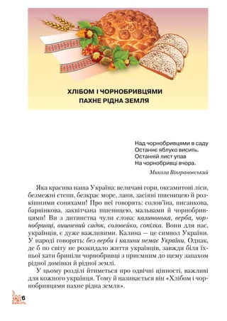 66
Над чорнобривцями в саду
Останнє яблуко висить.
Останній лист упав
На чорнобривці вчора.
Микола Вінграновський
Яка красива наша Україна: величаві гори, оксамитові ліси,
безмежні степи, безкрає море, лани, засіяні пшеницею й роз­
кішними соняхами! Про неї говорять: солов’їна, писанкова,
барвінкова, заквітчана пшеницею, мальвами й чорнобрив­
цями! Ви з дитинства чули слова: калинонька, верба, чор­
нобривці, вишневий садок, соловейко, сопілка. Вони для нас,
українців, є дуже важливими. Калина — це символ України.
У народі говорять: без верби і калини немає України. Однак,
де б по світу не розкидало життя українців, завжди біля їх­
ньої хати бриніли чорнобривці з приємним до щему запахом
рідної домівки й рідної землі.
У цьому розділі йтиметься про одвічні цінності, важливі
для кожного українця. Тому й називається він «Хлібом і чор­
нобривцями пахне рідна земля».
 