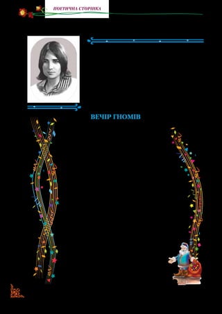 60
поетична сторінка
Ірина ЖИЛЕНКО
(1941–2013)
Ірина Жиленко — українська поете­
са. Народилася в м.  Києві. Закінчила
Київський університет ім.  Т. Г. Шев­
ченка. Написала багато віршів для ді­
тей, розкриваючи малому читачеві
красу навколишнього світу. Вийшли
друком збірки вір­шів «Вуличка мого
дитинства», «Казки буфетного гнома».
Вечір гномів
Тишком — нишком, чапи — лапи,
в капелюхах, як гриби,
гноми шастають ночами —
чапи-лапи — сніг рипить…
Йдуть вони один за одним,
невдоволено сопуть,
сварять зорі, сніг, погоду,
і котів, і довгу путь.
Звісно, їм таки не з медом.
Ніч. Коти. Ще й мерзнуть вуха.
Червоніють між заметів
чудернацькі капелюхи.
У торбинках гноми ті
носять сонне конфетті.
Лиш сипнуть в шибки віконні —
дітям сняться сни казкові.
В них носи — смішні, червоні,
і хода у них чудна.
 