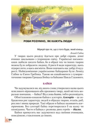 6464
Міркуй про те, що з того буде, який кінець.
Леонід Глібов
У творах цього розділу йдеться про добрі справи, деякі
вчинки змальовано з іскринкою сміху. Українські письмен­
ники любили писати байки, бо в образі тих чи інших тварин
можна було зобразити людину, її риси й вади характеру, щось
підкреслити, а щось висміяти. Вони повчають нас добру й муд­
рості. Найвідомішими українськими байкарями були Леонід
Глібов та Євген Гребінка. Також ви ознайомитеся з гуморис­
тичними творами Грицька Бойка та байками Павла Глазового.
БАЙКИ
Чи задумувалися ви, від якого слова утворилася назва цього
невеликого віршованого або прозового твору, який містить мо­
ральне повчання, — байка? Від слова баяти, тобто розповідати.
Обов’язковою ознакою байки є алегорія. Алегорія — це зо­
браження рис характеру людей в образах тварин, птахів, риб,
рослин і явищ природи. Такі образи в байках називають але­
горичними. Без алегорії байка перетворилася б на казку чи
оповідання. Часто в байках є розмова двох героїв — діалог.
Байки примусять вас задуматися над своїими вчинками,
поведінкою, ставленням до інших.
 