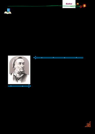 65
Байки
Першим байкарем був Езоп, який жив у Стародавній Гре-
ції кілька тисяч років тому. Згодом байки писав римський
письме­нник Федр. Через великий проміжок часу французь-
кий байкар Жан де Лафонтен, а пізніше й російський байкар
Іван Крилов теж почали складати байки, беручи за основу
сюжети з творчості своїх попередників Езопа й Федра.
В Україні Леоніда Глібова вва­жають класиком української
байки. Він також запозичував сюжети для своїх віршованих
алегоричних повчань у відомих байкарів, але опрацьовував
їх, додавав український колорит, тобто описував природу,
побут, звичаї, використовував українські прислів’я та при-
казки. У ті часи написання байок на запозичені сюжети —
було традицією, модою.
Леонід Глібов
(1827–1893)
Леонід Глібов — відомий український
поет і байкар. Його дитинство минуло
на Полтавщині. Ще малим Льолик  —
так називали хлопчика  — дуже любив
квіти і з великим бажанням доглядав
за ними. За це рідні й знайомі називали
його «квітчастим королем». Так з ним
і віталися: «Здоров був, Льолику, квіт­
частий королику!»
Крім байок, яких митець написав більше ста, Л. Глібов
був автором ліричних віршів. Для дітей створив багато
жартівливих пісеньок, віршованих загадок та акровіршів.
Він підписував їх вигаданим ім’ям, тобто псевдонімом —
дід Кенир. Так раніше називали співочу пташку канарей­
ку. Леонід Глібов писав ці твори спочатку для власних
дітей.
Любов до України, її чарівної природи та людей поет-бай­
кар проніс через усе життя.
 