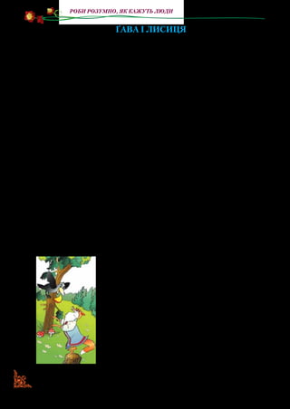 66
Роби розумно, як кажуть люди
Ґава і Лисиця
Літаючи по дворах, Ґава
Шматок ковбаски добула;
Хоч кажуть, що вона дурна роззява,
А до крадіжки здатная була.
От узяла та й полетіла,
Щоб недалечко, у ярку,
На самоті поснідать до смаку:
Усе було, ще ковбаси не їла.
«Спасибі, — думає, — розумним головам,
Що в світі потрудились,
Усячину робить навчились;
Поміж людьми, як кажуть, добре й нам:
Що-небудь можна роздобути».
Не вспіла Ґава носом ткнути,
Аж і Лисичка тут стоїть
І жалібно квилить:
— Голубко-кумонько! Тебе я ждала-ждала,
Аж плакала, як виглядала,
Щоб голосочок твій почуть,
Хоч на хвилиночку про горенько забуть…
Ти, може, серденько, того й не знаєш,
Як гарно, любо як співаєш —
І соловейко так не втне…
Розваж хоч трошечки мене! —
Прийшлось роззявитись дурному горлу:
— Кра! кра! — а ковбаса додолу,
Лисичка хап — і у кущі мерщій,—
Оддячила кумі своїй!
Прокрякала роззява, огляділась —
Чортма куми і снідання нема…
— А щоб ти, — каже, — подавилась,
Лукавая кума!
Прилащиться підлиза хоч до кого:
Солодкії слова
 