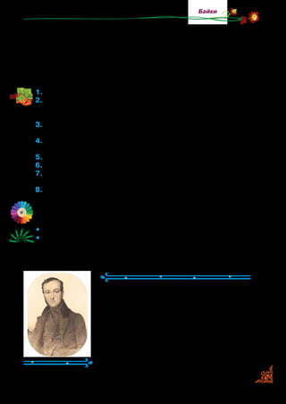 67
Байки
Приманюють великого й малого,—
То вже така дурниця світова;
Про се розумні знають люде,
Та що ж ви будете робить:
Хто маже — не скрипить,—
Так, мабуть, і довіку буде.
1.	Прочитайте байку.
2.	Назвіть героїв байки. Як ви думаєте, чому персонажами бай-
ки Л. Глібов вибрав Ґаву й Лисичку? Який випадок з їхнього
життя описав? Розкажіть.
3.	Що автор розказав про Ґаву? Прочитайте слова, якими він дає
їй характеристику. Чому так відверто називає її дурною?
4.	Якими словами підлестилася Лисиця до Ґави? Як вона говори-
ла до неї? З ким порівнювала? Прочитайте цю частину байки.
5.	Як Ґава назвала Лисичку?
6.	Як ви оцінюєте вчинок Лисиці й поведінку Ґави?
7.	Яких людей, на вашу думку, автор зобразив в образах Ґави
та Лисиці?
8.	У яких словах зосереджено мораль байки? Поясніть, як ви її
розумієте.
Відшукайте в байці незвичні слова та вислови.
•	 Розподіліть ролі й прочитайте байку в особах.
•	 Які байки Л. Глібова ви знаєте? Прочитайте з пам’яті.
Євген Гребінка
(1812–1848)
Євген Гребінка народився на Полтав­
щині. У дитинстві любив слухати народ­
ні пісні, казки й легенди. Рідна сестра
називала його розумником і мрійником.
Євген Гребінка є автором ліричних
віршів та оповідань. Багато його віршів
стали піснями. Проте найбільше він лю­
бив писати байки.
 