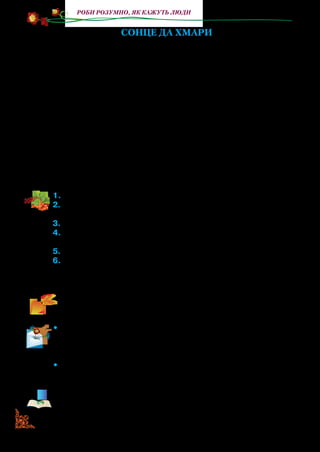 68
Роби розумно, як кажуть люди
СОНЦЕ ДА ХМАРИ
Ось Сонечко зійшло, і світить нам, і гріє,
І Божий мир як маківка цвіте;
На небі чистому ген Хмара бовваніє.
Та Хмара надулась і річ таку гуде:
«Що вже мені се Сонце надоїло!
Чого воно так землю веселить?
Хоч я насуплюся, воно таки блищить.
Я полечу йому назустріч сміло,
Я здужаю його собою затемнить».
Дивлюсь — і Хмарами півнеба замостило,
На Сонечко мов ніччю налягло.
А Сонце вище підплило
І Хмари ті позолотило.
1.	Прочитайте байку.
2.	Як життя раділо Сонечку? З чим поет порівнює осяяний сон-
цем світ?
3.	Прочитайте,щоавторрозказавпроХмару.Чомувонанадулася?
4.	Прочитайте, що вирішила зробити Хмара. Чи вдалося їй за-
тьмарити Сонце?
5.	Чому,навашудумку,поетвибравперсонажамиСонцетаХмару?
6.	Що він показав в образі Хмари, яка чисте небо вкрила й сон-
це затулила від світу, а що — в образі Сонця, що навіть хмари
позолотило, зробило їх кращими?
Визначте, де слова Хмари, а де — автора. Розподіліть ролі й
прочитайте байку в особах.
•	 Поясніть значення словосполучення річ гуде. Доберіть сло-
восполучення, близькі за значенням, із запропонованих: го-
ворить із злістю, говорить невдоволено і з погрозою, шумить
загрозливо.
•	 Виберіть до слова замостило із запропонованих протилежні за
значенням: вияснилось, небо стало безхмарним, нахмарилось.
У прочитаній байці мораль прихована. Однак стає зрозуміло,
що із сонцем пов’язане все світле й красиве, що нас оточує.
 