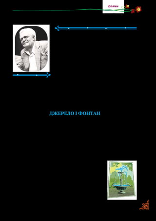 69
Байки
Павло Глазовий
(1922–2004)
Павло Глазовий — один із найпопуляр­
ніших українських гумористів. Народився
на Миколаївщині. У його творах відчу­
вається любов до рідної землі, до свого
народу, уболівання за українську мову й
українське мистецтво. Теми гуморесок і
байок різноманітні: про школу, село, учи­
телів, студентів, про побутові справи тощо.
Байкам Павла Глазового притаманні
дотепність і влучність. Його називали найвеселішим пи­сьмен­
ником в Україні.
Творчість Павла Глазового — життєдайна, його вірші до­
дають людям настрою, допомагать побачити в житті більше
світлого, радісного, стати добрішими.
Джерело і фонтан
Крізь чорну скелю світле Джерело
Прозору воду в затінку лило.
А поблизу, серед жоржин і трав,
Фонтан грайливо бризки розкидав
І глузував з малого Джерела,
З його води, що слізкою текла:
— Нещасне, бідне, жалюгідне ти!
Навіщо й жити, як отак текти?
Дзюрчиш, безсиле, в тіні, в холодку
І квасиш грязь із глини та піску...
На мене ти, задрипане, поглянь,
Як граю я в ясно-рожеву рань,
Як наді мною райдуга-дуга
Вогнем горить, мов арка дорога.
Поглянь, як гордо в квітах я стою…
І, хвилькою всміхнувшись,
 