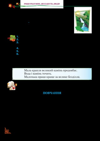 7070
Роби розумно, як кажуть люди
Джерело Фонтанові відповіло:
— Ти показний! Але не в блиску суть...
Увечері твій чорний рот заткнуть.
А хай заткнути спробують мене, —
Нутро*
гори прорву я кам’яне
І все-таки до сонця донесу
Непоказну, живу свою красу.
1.	Прочитайте байку.
2.	Знайдіть, як Фонтан називав Джерело.
3.	Прочитайте, як Фонтан вихвалявся. Що йому відповіло Дже-
рело?
4.	Якою назвало свою красу Джерело? Поясніть його слова.
5.	Кого в образах Фонтана та Джерела зобразив автор?
6.	Поясніть, у чому полягає повчальний зміст твору.
Хоч джерельце маленьке й непомітне, а проте воно прино­
сить користь людям і природі. З малого джерела починаєть­
ся велика ріка. Про це йдеться в прислів’ях і приказках.
Мала крапля великий камінь продовбає.
Вода і камінь точить.
Маленька праця краще за велике безділля.
Прочитайте ще одну байку П. Глазового. Поміркуйте, чому
в ній розмовляє тільки один персонаж. Який він?
Повчання
— Яка ж бо ти дурна!
Яка ти бідна, квола!
То в квітах ніжишся,
То замерзаєш гола,
То гнешся від дощів,
То сохнеш без води,
А потім роздаєш
Важкі свої плоди.
Пора вже стать давно
Розумною, сусідко! —
Стовп Яблуню повчав,
Поскрипуючи гидко.
*Нутро — внутрішня суть кого-небудь або чого-небудь.
 