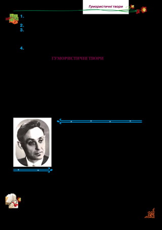 71
Гумористичні твори
1.	Хто розмовляє в байці? Як Стовп доводив Яблуні, що вона
нерозумна? Які висував аргументи?
2.	Яким уважав себе стовп? Чому?
3.	Поясніть, як ви розумієте зміст заголовка байки. Чи дослу-
хається до повчань Яблуня, яка навесні милує око своїм ро-
жево-білим цвітом, а восени пригощає людей рум’яними
яблучками? Чи розумів це Стовп?
4.	Яку людину зобразив в образі Стовпа автор?
Гумористичні твори
Гумор — це добрий необразливий сміх. Сказане з гумором
запам’ятовується та краще впливає на нас. Для цього створю­
ютьсягумористичнітвори.Описуючикомічнуситуацію,автор
хоче тактовно вказати на недоліки людини, вади її характеру,
сподіваючись, що вона їх виправить. Гумор не ображає люди­
ну, потрібно вчитися його розуміти. Смішними (комічними)
у творах часто є несподівані ситуації, збіги обставин.
Грицько Бойко
(1923–1978)
Грицько Бойко народився на Донеччи­
ні. Складати вірші почав ще в дитинстві.
Успадкувавпоетичнийдарвідбатька,який
навіть розмовляв віршами. Його справед­
ливо можна назвати майстром сміху в по­
езії для дітей. Він умів не тільки розважати
малих читачів, а й з теплим, доброзичли­
вим гумором дотепно зобразити найрізно­
манітніші вади дитячого характеру.
Майже 100 віршів Грицька Бойка стали піснями. Їх покладе­
но на музику відомими українськими композиторами: «Моро­
зець», «Кришталева зимонька», «На місточку» та багато інших.
Прочитайте гумористичні вірші. Про які особливості поведін-
ки дітей поет розповідає з гумором?
 
