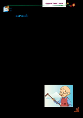 73
Гумористичні твори
•	 Прочитайте вірш із пам’яті.
•	 Намалюйте мрію хлопчика.
Веремій
Це дідусь хороший мій,
Звуть його так — Веремій.
Так він дивно розмовляє,
Що попробуй зрозумій!
В цирку був я з дідусем —
Ми там бачили усе:
І жонглера, і ведмедя
На швидкім велосипеді…
Я крутивсь, дідусь спитав:
— Ти прийшов ловити ґав?
Ну й дідусь мій, Веремій!
Що він каже? Зрозумій.
Грались ми з Рябком кудлатим —
Посварилися із братом.
Брат мовчав і я мовчав,
А дідусь обох повчав:
— Так до бійки недалеко!
Що це ви розбили глека?
Братик, плачучи, сказав:
— Глека я не розбивав!
Ну й дідусь мій, Веремій!
Що він каже? Зрозумій.
Ми були біля криниці.
З неї я хотів напиться.
Нахиляюсь, гнуся, гнусь —
До води ж не дотягнусь…
А дідусь мій: — Що? Попив?
Шилом патоки вхопив?
Знов мені не зрозуміло:
Тут — ні патоки, ні шила.
Ну й дідусь мій, Веремій!
Що він каже? Зрозумій.
 