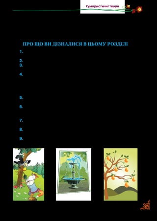 75
Гумористичні твори
Шилом патоки вхопити — зазнати невдачі; кашу завари­
ти — зчинити сварку; спати без задніх ніг — дуже міцно, не
пробуджуючись; розбити глека — посваритися; ловити ґав —
марно витрачати час, байдикувати.
Про що ви дізналися в цьому розділі
1.	Пригадайте, що таке байка. Розкажіть, коли ви вперше озна-
йомилися з нею. Чим байка відрізняється від вірша?
2.	Розкажіть, що ви знаєте про байку. Назвіть відомих байкарів.
3.	Якій байці Леоніда Глібова належить вислів «Хто маже — не
скрипить»?
4.	Автор байки «Джерело і Фонтан»
А	Євген Гребінка
Б	Павло Глазовий
В	Леонід Глібов
5.	Напишіть у робочому зошиті, які герої з прочитаних творів
вам запам’яталися найбільше.
6.	Розкажіть, від чого застерігає кожен автор прочитаного вами
твору. Хто з них розповідає з гумором про вчинки персона-
жів?
7.	Висловте міркування про те, для чого ви прочитали ці твори.
Можливо, щоб не повторювати чужих помилок? А ще?
8.	Відшукайте в прочитаних вами творах незвичні слова та ви-
слови.
9.	Розгляньте малюнки. Визначте, до яких творів вони намальо-
вані.
 