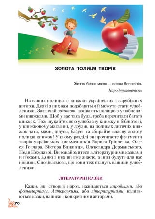 7676
Життя без книжок — весна без квітів.
Народна творчість
На ваших полицях є книжки українських і зарубіжних
авторів. Деякі з них вам подобаються й можуть стати улюб­
леними. Зазвичай золотою називають полицю з улюблени­
ми книжками. Щоб у вас така була, треба перечитати багато
книжок. Тож шукайте свою улюблену книжку в бібліотеці,
у книжковому магазині, у друзів, на полицях дитячих кни­
жок тата, мами, дідуся, бабусі та збирайте власну золоту
полицю книжок! У цьому розділі ви прочитаєте фрагменти
творів українських письменників Бориса Грінченка, Оле­
ся Гончара, Віктора Близнеця, Олександра Дерманського,
Неди Нежданої. Ви ознайомитеся з літературними казками
й п’єсами. Деякі з них ви вже знаєте, а інші будуть для вас
новими. Сподіваємося, що вони теж стануть вашими улюб­
леними.
Літературні казки
Казки, які створив народ, називаються народними, або
фольклорними. Авторськими, або літературними, назива­
ються казки, написані конкретними авторами.
 