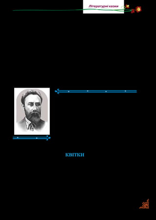 77
Літературні казки
Жанр літературної казки — улюблений серед українських
письменників. У попередніх класах ви читали літературні
казки Івана Франка, Лесі Українки, Василя Сухомлинсько­
го. У цьому році ви ознайомитеся з літературними казками
Анатолія Григорука та Григора Тютюнника.
Коли ви читаєте літературні казки, то помічаєте, що де­
які з них написані на основі народної казки, а інші — на
основі авторського задуму. Однак усі вони — казки, бо в
них багато фантастичного й незвичайного. Автор вносить
у відомий зміст народної казки чи описаної події щось
власне й неповторне.
Борис Грінченко
(1863–1910)
Борис Грінченко народився на ху­
торі Вільховий Яр, що на Харківщині.
Був відомим педагогом, письменником,
фольклористом, етнографом, лексико­
графом і перекладачем. Понад 10 років
працював учителем у школах. Він склав
для учнів початкової школи «Буквар»
та упорядкував читанку «Рідне слово».
Для дітей писав вірші, байки, оповідан­
ня й казки.
КВІТКИ
(Скорочено)
Стояла зима. Уся земля була вкрита пухким снігом, наче
м’яким укривалом, під котре ховались усякі рослини. І справ­
ді, там було дуже тепло корінцям, травинці та квіточкам, але
їм було сумно в темній хатці, вони ждали весни, щоб любе
сонечко послало своє проміння зігнати сніг, зігріти холод­
ну землю, випустити їх хоч із теплої, але дуже темної хати.
 